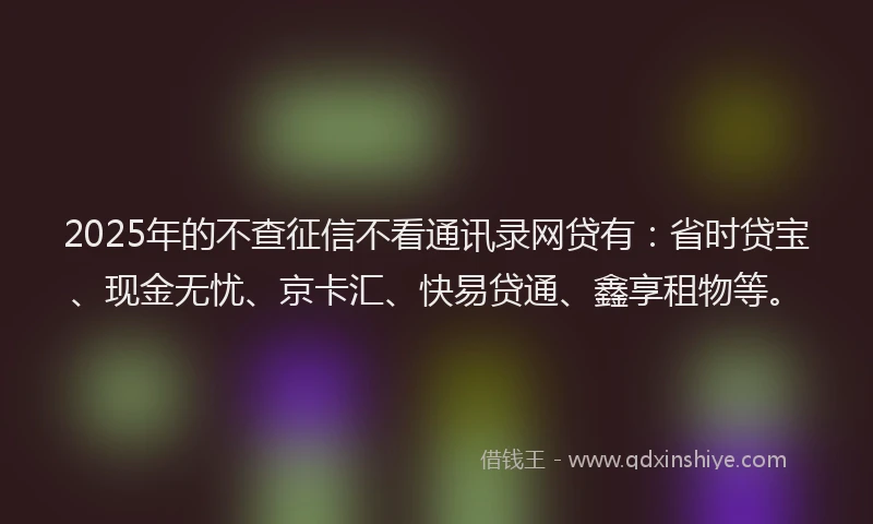 2025年的不查征信不看通讯录网贷有：省时贷宝、现金无忧、京卡汇、快易贷通、鑫享租物等。