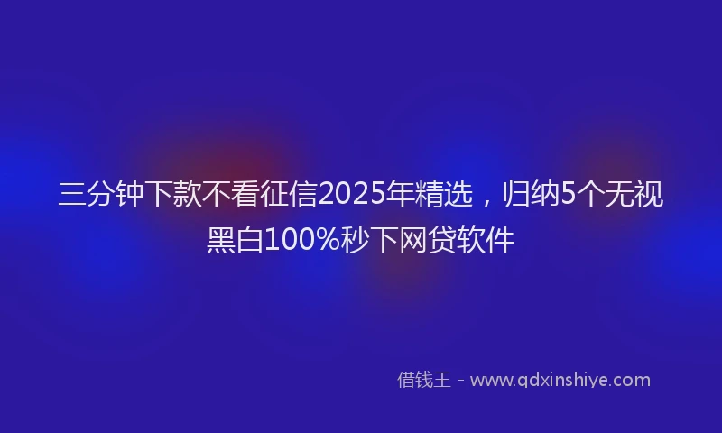 三分钟下款不看征信2025年精选，归纳5个无视黑白100%秒下网贷软件