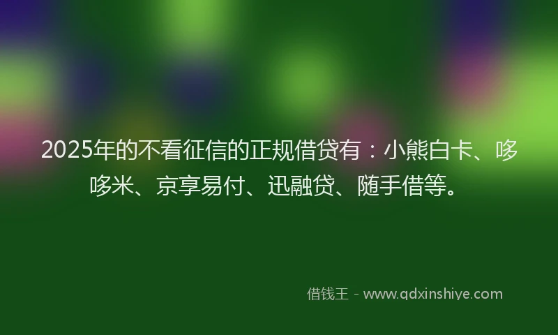 2025年的不看征信的正规借贷有：小熊白卡、哆哆米、京享易付、迅融贷、随手借等。