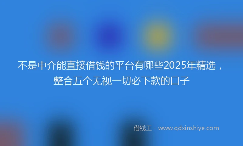 不是中介能直接借钱的平台有哪些2025年精选，整合五个无视一切必下款的口子