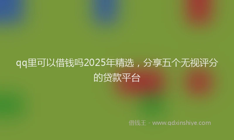 qq里可以借钱吗2025年精选，分享五个无视评分的贷款平台