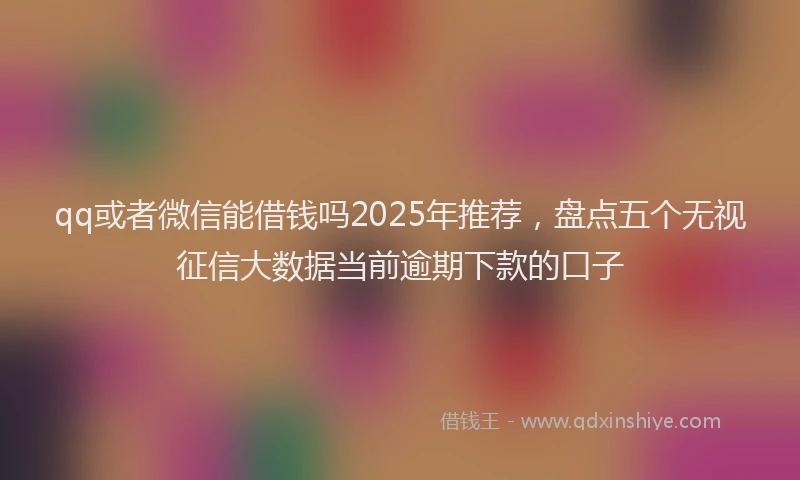 qq或者微信能借钱吗2025年推荐，盘点五个无视征信大数据当前逾期下款的口子