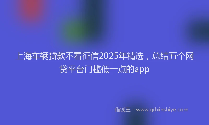 上海车辆贷款不看征信2025年精选，总结五个网贷平台门槛低一点的app