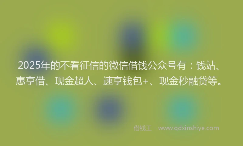 2025年的不看征信的微信借钱公众号有：钱站、惠享借、现金超人、速享钱包+、现金秒融贷等。