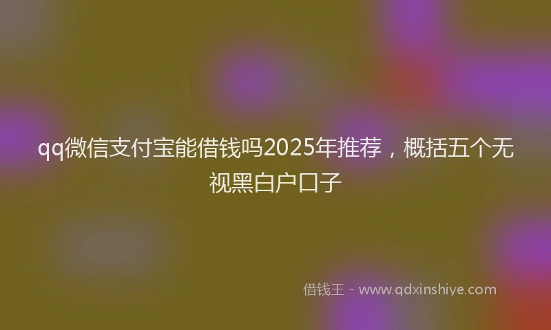 qq微信支付宝能借钱吗2025年推荐，概括五个无视黑白户口子