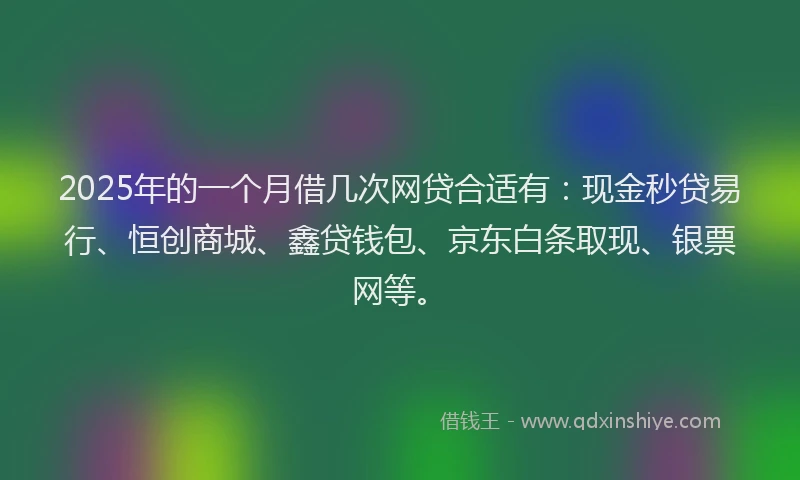 2025年的一个月借几次网贷合适有：现金秒贷易行、恒创商城、鑫贷钱包、京东白条取现、银票网等。