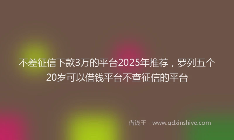 不差征信下款3万的平台2025年推荐，罗列五个20岁可以借钱平台不查征信的平台