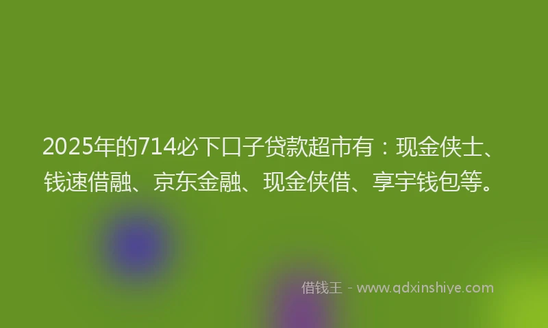 2025年的714必下口子贷款超市有：现金侠士、钱速借融、京东金融、现金侠借、享宇钱包等。