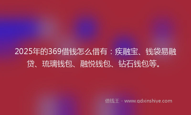 2025年的369借钱怎么借有：疾融宝、钱袋易融贷、琉璃钱包、融悦钱包、钻石钱包等。