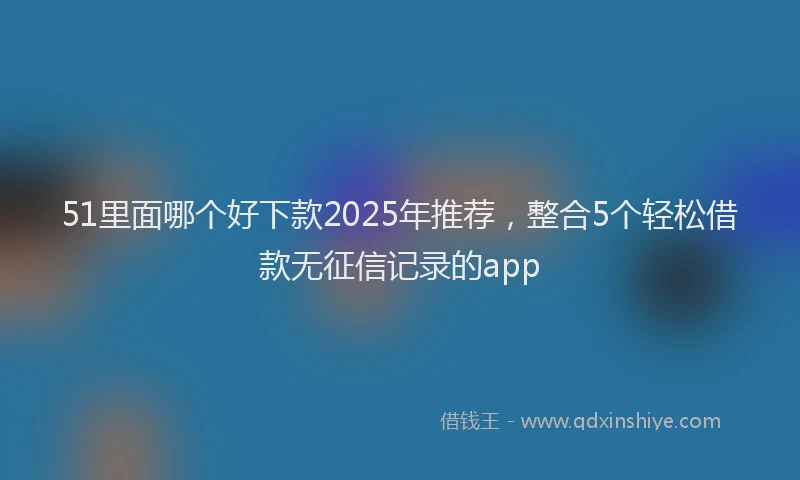 51里面哪个好下款2025年推荐，整合5个轻松借款无征信记录的app