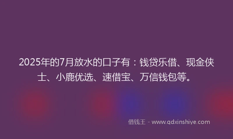 2025年的7月放水的口子有：钱贷乐借、现金侠士、小鹿优选、速借宝、万信钱包等。