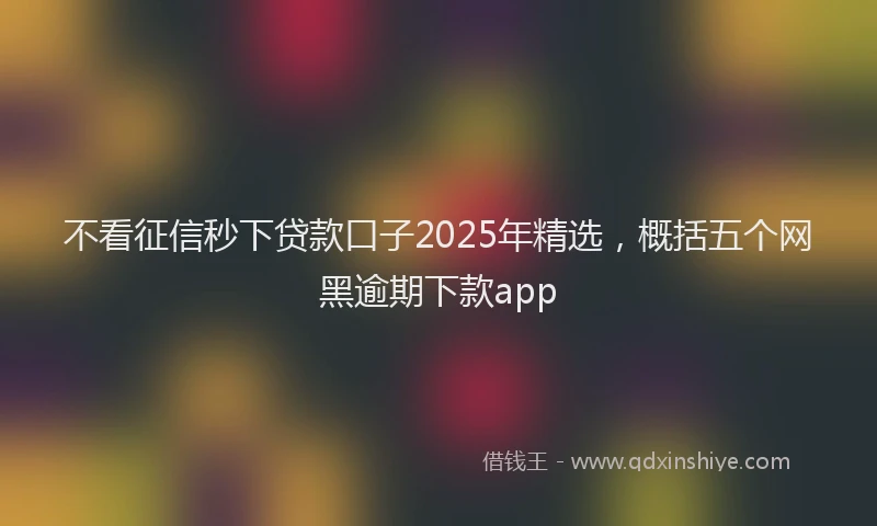 不看征信秒下贷款口子2025年精选，概括五个网黑逾期下款app