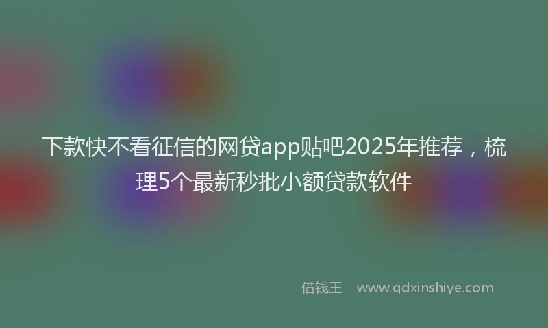 下款快不看征信的网贷app贴吧2025年推荐，梳理5个最新秒批小额贷款软件
