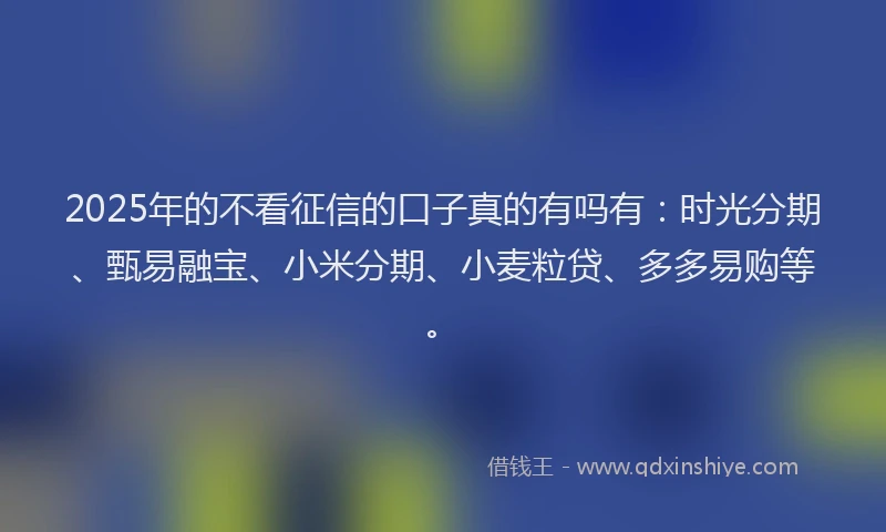 2025年的不看征信的口子真的有吗有：时光分期、甄易融宝、小米分期、小麦粒贷、多多易购等。