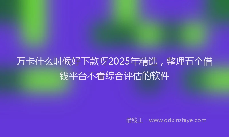 万卡什么时候好下款呀2025年精选，整理五个借钱平台不看综合评估的软件