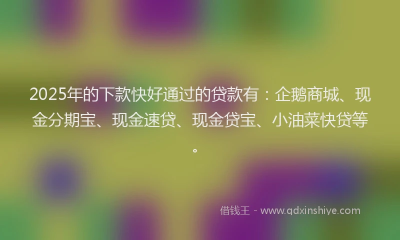 2025年的下款快好通过的贷款有：企鹅商城、现金分期宝、现金速贷、现金贷宝、小油菜快贷等。