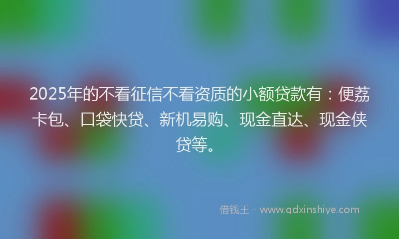 2025年的不看征信不看资质的小额贷款有：便荔卡包、口袋快贷、新机易购、现金直达、现金侠贷等。