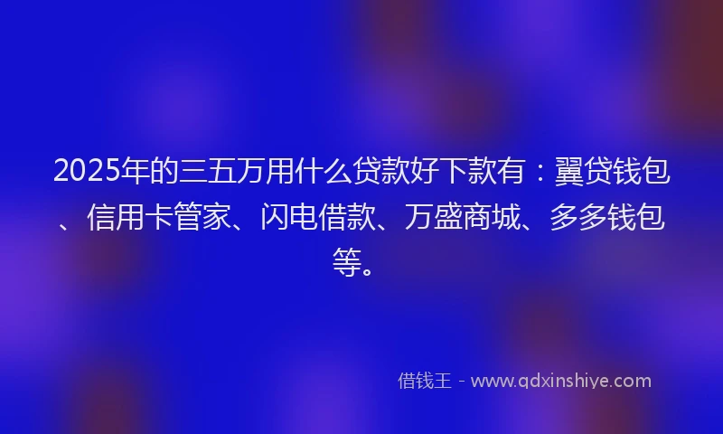 2025年的三五万用什么贷款好下款有：翼贷钱包、信用卡管家、闪电借款、万盛商城、多多钱包等。