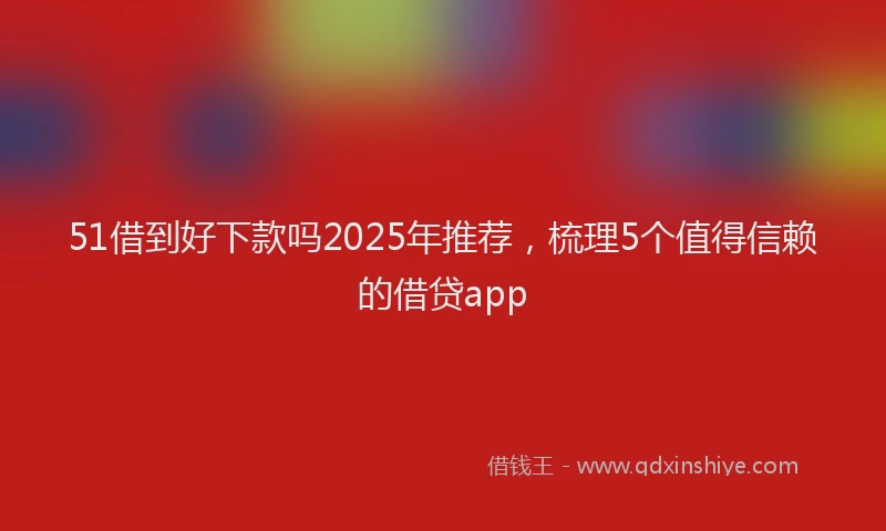 51借到好下款吗2025年推荐，梳理5个值得信赖的借贷app