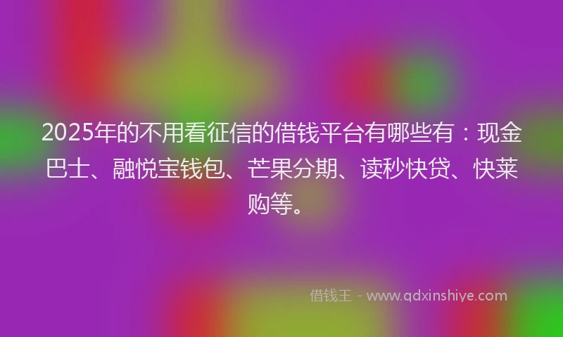 2025年的不用看征信的借钱平台有哪些有：现金巴士、融悦宝钱包、芒果分期、读秒快贷、快莱购等。