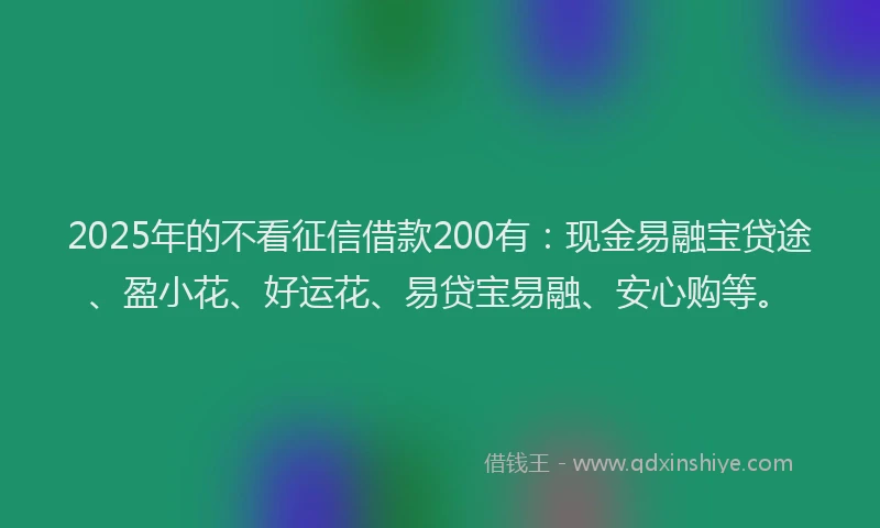 2025年的不看征信借款200有：现金易融宝贷途、盈小花、好运花、易贷宝易融、安心购等。