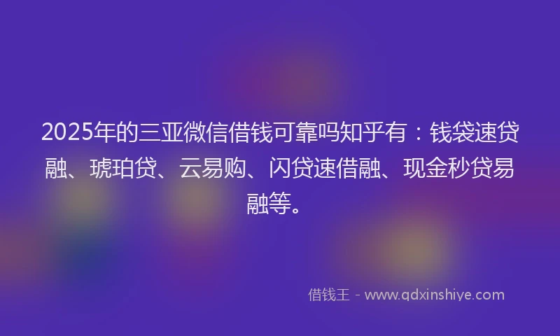 2025年的三亚微信借钱可靠吗知乎有：钱袋速贷融、琥珀贷、云易购、闪贷速借融、现金秒贷易融等。