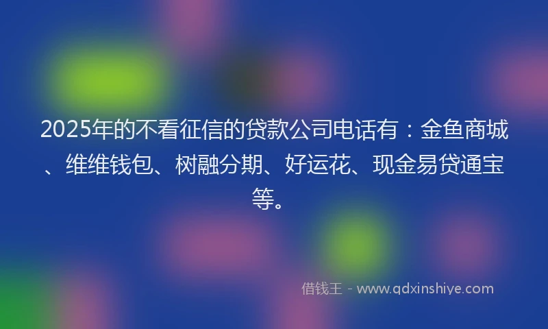 2025年的不看征信的贷款公司电话有：金鱼商城、维维钱包、树融分期、好运花、现金易贷通宝等。
