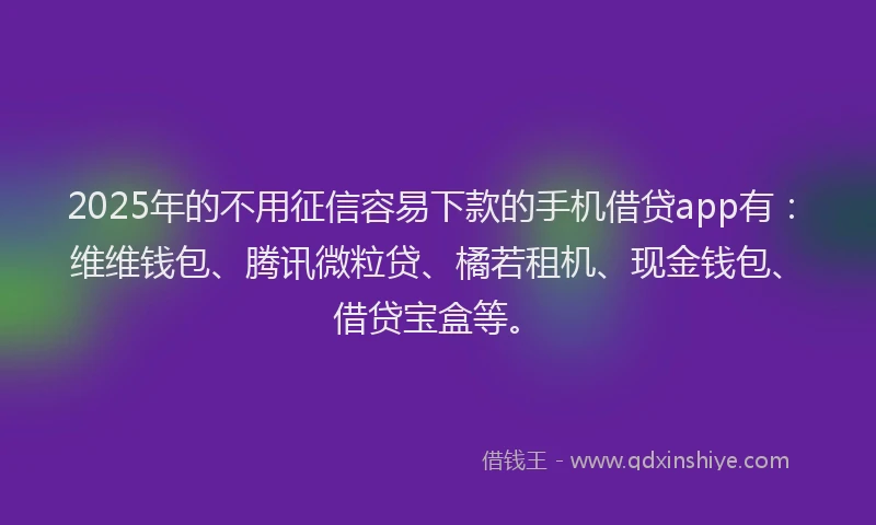 2025年的不用征信容易下款的手机借贷app有：维维钱包、腾讯微粒贷、橘若租机、现金钱包、借贷宝盒等。
