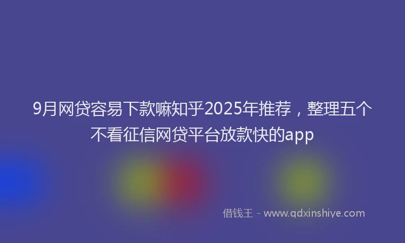 9月网贷容易下款嘛知乎2025年推荐，整理五个不看征信网贷平台放款快的app
