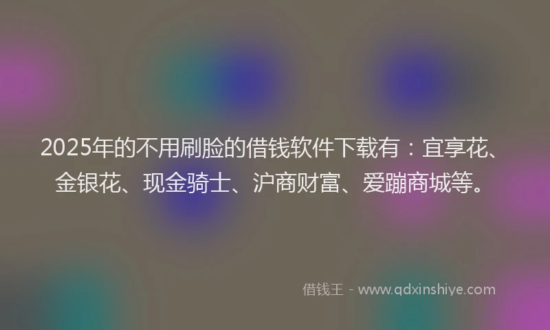 2025年的不用刷脸的借钱软件下载有：宜享花、金银花、现金骑士、沪商财富、爱蹦商城等。
