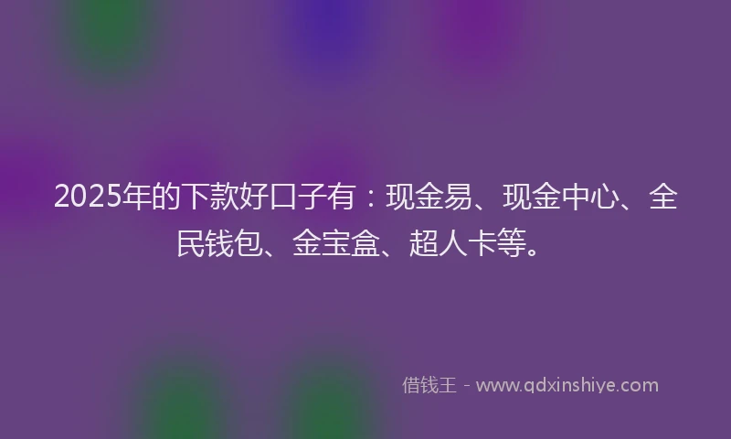 2025年的下款好口子有：现金易、现金中心、全民钱包、金宝盒、超人卡等。