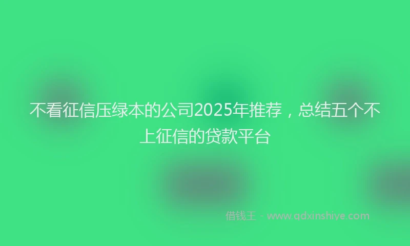 不看征信压绿本的公司2025年推荐，总结五个不上征信的贷款平台