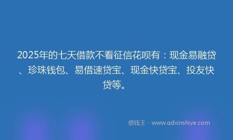 2025年的七天借款不看征信花呗有：现金易融贷、珍珠钱包、易借速贷宝、现金快贷宝、投友快贷等。