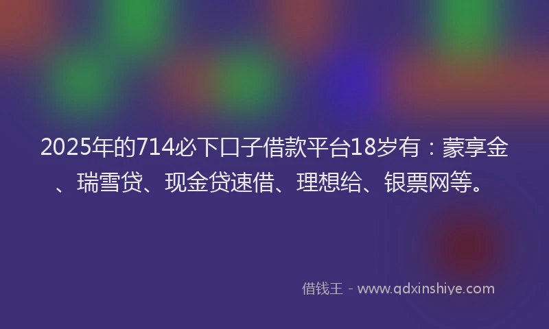 2025年的714必下口子借款平台18岁有：蒙享金、瑞雪贷、现金贷速借、理想给、银票网等。