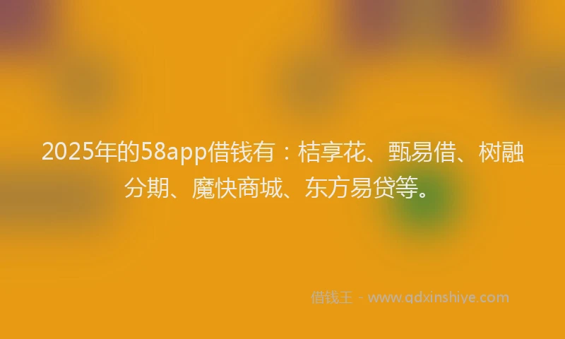 2025年的58app借钱有：桔享花、甄易借、树融分期、魔快商城、东方易贷等。