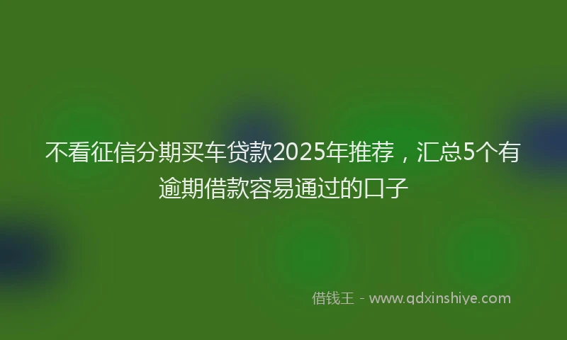 不看征信分期买车贷款2025年推荐，汇总5个有逾期借款容易通过的口子