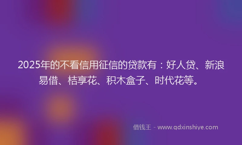 2025年的不看信用征信的贷款有：好人贷、新浪易借、桔享花、积木盒子、时代花等。