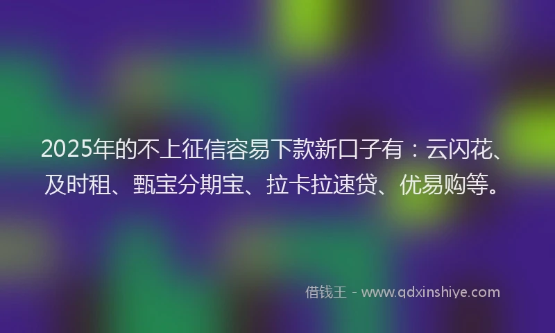 2025年的不上征信容易下款新口子有：云闪花、及时租、甄宝分期宝、拉卡拉速贷、优易购等。