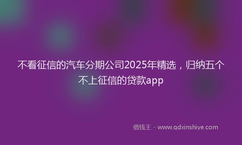 不看征信的汽车分期公司2025年精选，归纳五个不上征信的贷款app