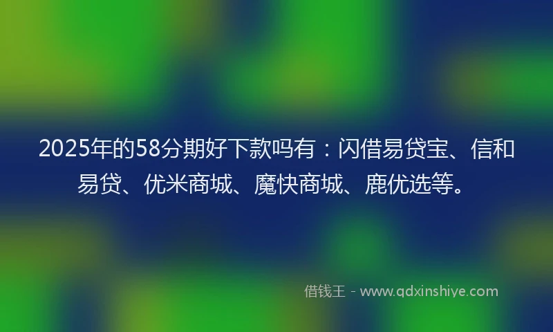 2025年的58分期好下款吗有：闪借易贷宝、信和易贷、优米商城、魔快商城、鹿优选等。