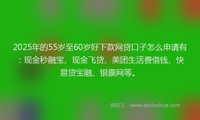 2025年的55岁至60岁好下款网贷口子怎么申请有：现金秒融宝、现金飞贷、美团生活费借钱、快易贷宝融、银票网等。