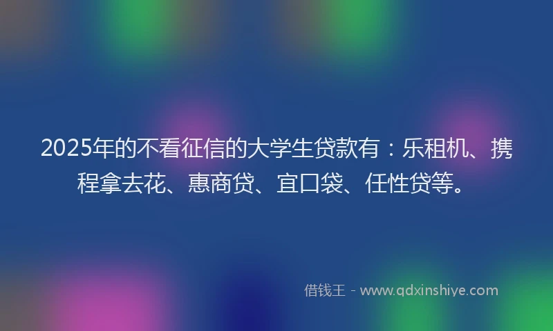 2025年的不看征信的大学生贷款有：乐租机、携程拿去花、惠商贷、宜口袋、任性贷等。
