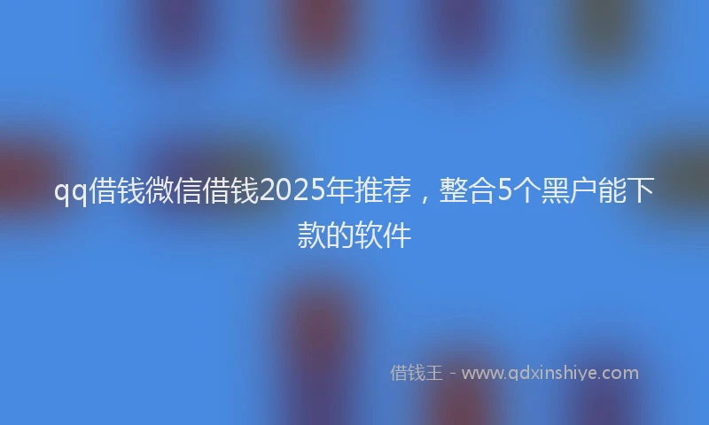 qq借钱微信借钱2025年推荐，整合5个黑户能下款的软件