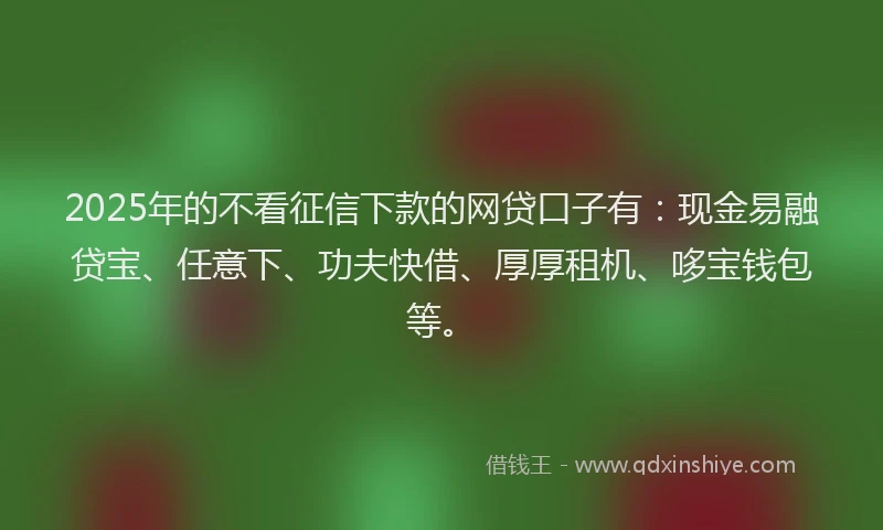 2025年的不看征信下款的网贷口子有：现金易融贷宝、任意下、功夫快借、厚厚租机、哆宝钱包等。