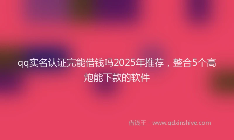 qq实名认证完能借钱吗2025年推荐，整合5个高炮能下款的软件