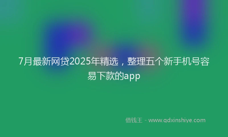 7月最新网贷2025年精选，整理五个新手机号容易下款的app