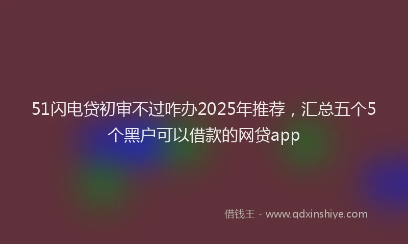 51闪电贷初审不过咋办2025年推荐，汇总五个5个黑户可以借款的网贷app