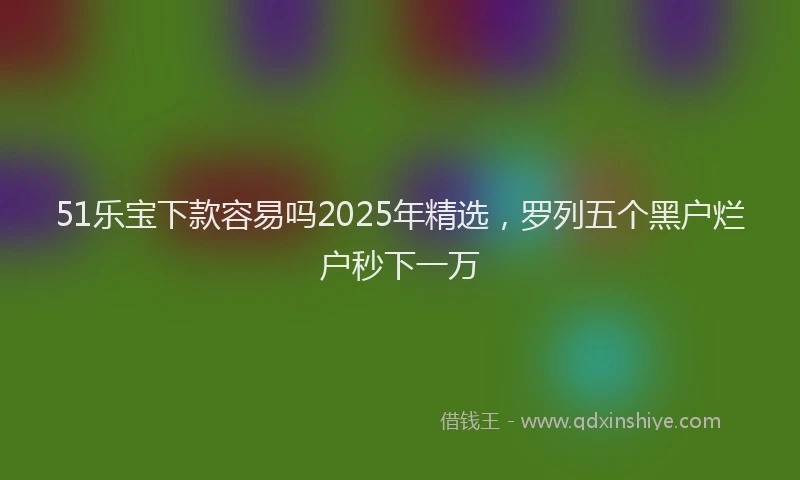 51乐宝下款容易吗2025年精选，罗列五个黑户烂户秒下一万