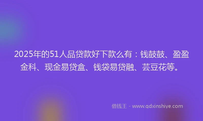 2025年的51人品贷款好下款么有：钱鼓鼓、盈盈金科、现金易贷盒、钱袋易贷融、芸豆花等。