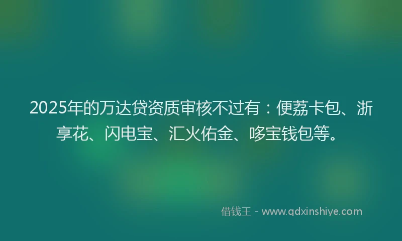 2025年的万达贷资质审核不过有：便荔卡包、浙享花、闪电宝、汇火佑金、哆宝钱包等。